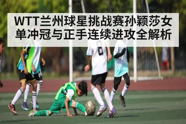 WTT兰州球星挑战赛孙颖莎女单冲冠与正手连续进攻全解析（kaiyun）